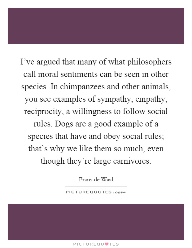 I've argued that many of what philosophers call moral sentiments can be seen in other species. In chimpanzees and other animals, you see examples of sympathy, empathy, reciprocity, a willingness to follow social rules. Dogs are a good example of a species that have and obey social rules; that's why we like them so much, even though they're large carnivores Picture Quote #1