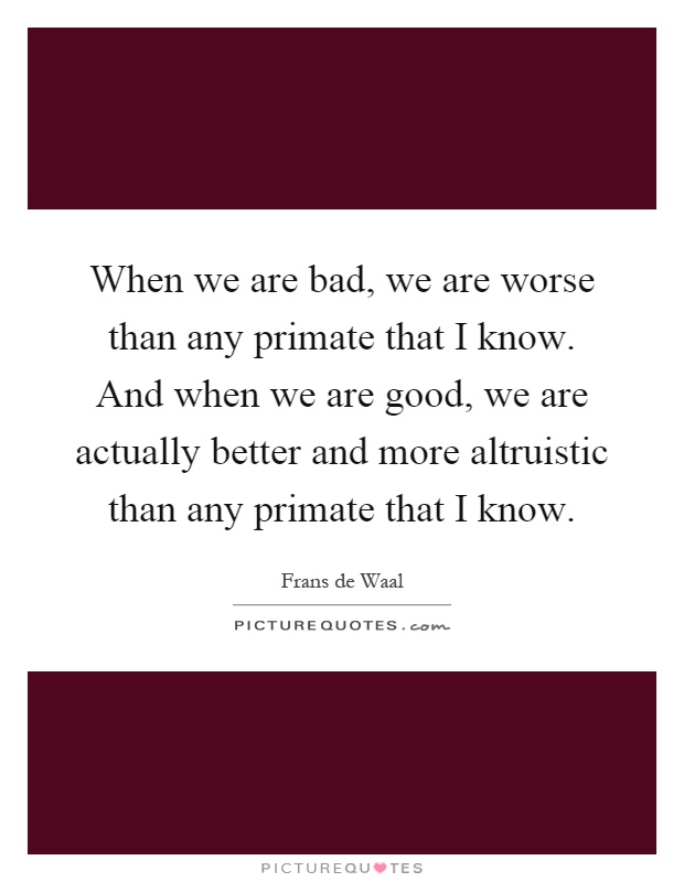 When we are bad, we are worse than any primate that I know. And when we are good, we are actually better and more altruistic than any primate that I know Picture Quote #1