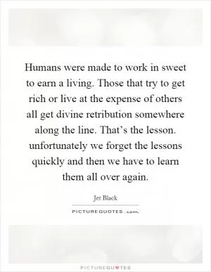 Humans were made to work in sweet to earn a living. Those that try to get rich or live at the expense of others all get divine retribution somewhere along the line. That’s the lesson. unfortunately we forget the lessons quickly and then we have to learn them all over again Picture Quote #1