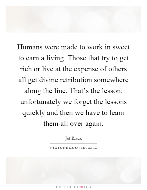 Humans were made to work in sweet to earn a living. Those that try to get rich or live at the expense of others all get divine retribution somewhere along the line. That's the lesson. unfortunately we forget the lessons quickly and then we have to learn them all over again Picture Quote #1