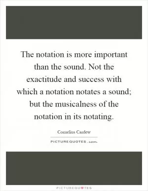 The notation is more important than the sound. Not the exactitude and success with which a notation notates a sound; but the musicalness of the notation in its notating Picture Quote #1
