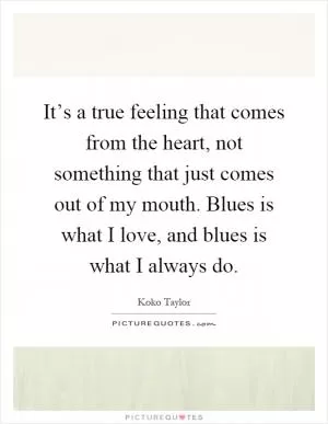 It’s a true feeling that comes from the heart, not something that just comes out of my mouth. Blues is what I love, and blues is what I always do Picture Quote #1