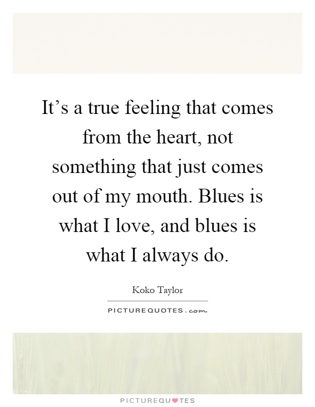 It's a true feeling that comes from the heart, not something that just comes out of my mouth. Blues is what I love, and blues is what I always do Picture Quote #1