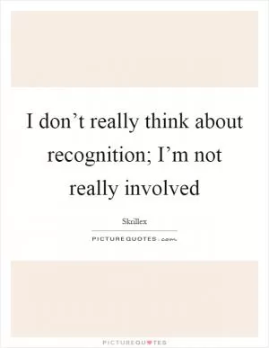 I don’t really think about recognition; I’m not really involved Picture Quote #1