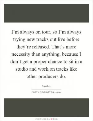 I’m always on tour, so I’m always trying new tracks out live before they’re released. That’s more necessity than anything, because I don’t get a proper chance to sit in a studio and work on tracks like other producers do Picture Quote #1