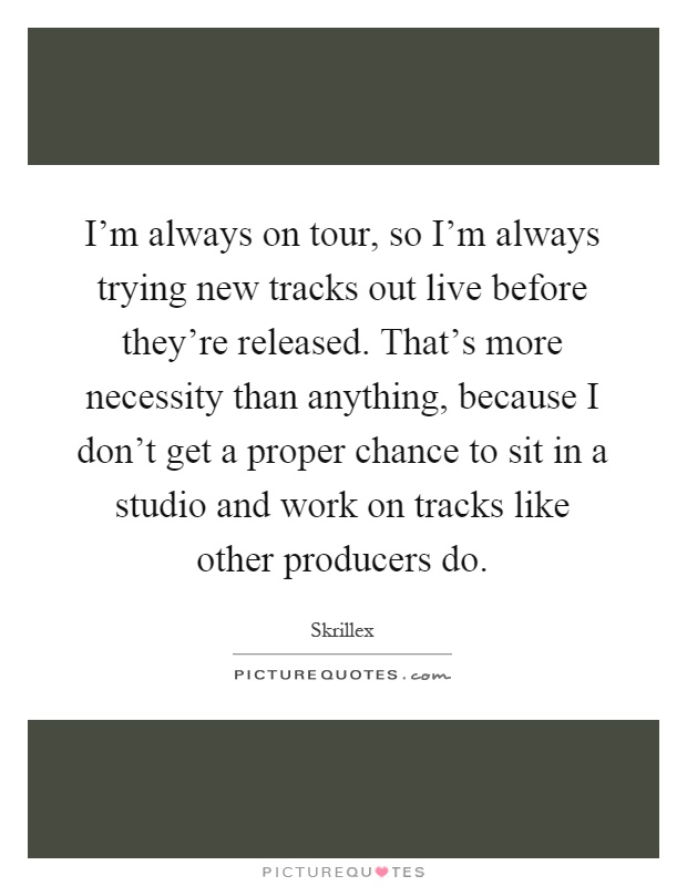 I'm always on tour, so I'm always trying new tracks out live before they're released. That's more necessity than anything, because I don't get a proper chance to sit in a studio and work on tracks like other producers do Picture Quote #1