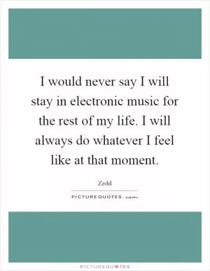 I would never say I will stay in electronic music for the rest of my life. I will always do whatever I feel like at that moment Picture Quote #1