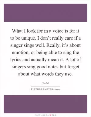 What I look for in a voice is for it to be unique. I don’t really care if a singer sings well. Really, it’s about emotion, or being able to sing the lyrics and actually mean it. A lot of singers sing good notes but forget about what words they use Picture Quote #1