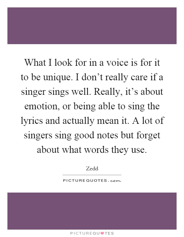 What I look for in a voice is for it to be unique. I don't really care if a singer sings well. Really, it's about emotion, or being able to sing the lyrics and actually mean it. A lot of singers sing good notes but forget about what words they use Picture Quote #1