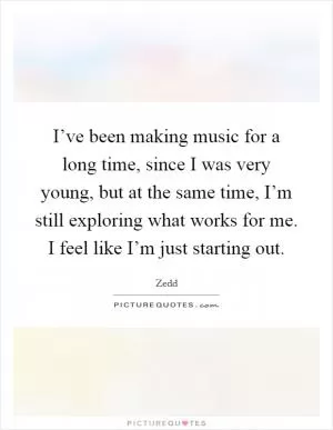 I’ve been making music for a long time, since I was very young, but at the same time, I’m still exploring what works for me. I feel like I’m just starting out Picture Quote #1