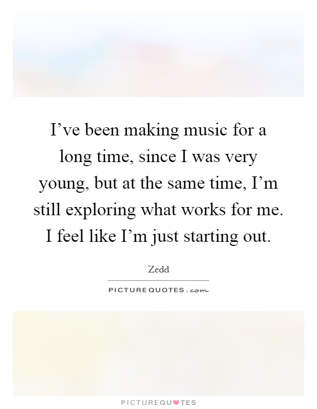 I've been making music for a long time, since I was very young, but at the same time, I'm still exploring what works for me. I feel like I'm just starting out Picture Quote #1