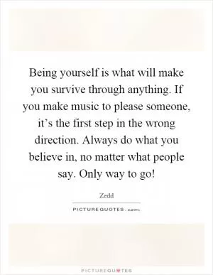 Being yourself is what will make you survive through anything. If you make music to please someone, it’s the first step in the wrong direction. Always do what you believe in, no matter what people say. Only way to go! Picture Quote #1