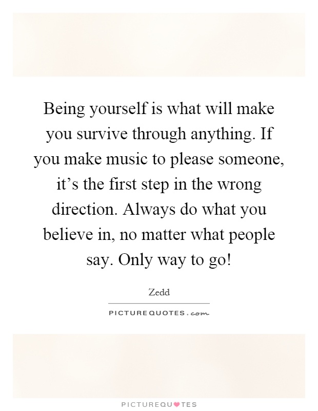 Being yourself is what will make you survive through anything. If you make music to please someone, it's the first step in the wrong direction. Always do what you believe in, no matter what people say. Only way to go! Picture Quote #1
