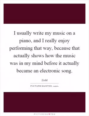 I usually write my music on a piano, and I really enjoy performing that way, because that actually shows how the music was in my mind before it actually became an electronic song Picture Quote #1