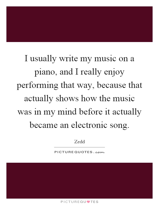 I usually write my music on a piano, and I really enjoy performing that way, because that actually shows how the music was in my mind before it actually became an electronic song Picture Quote #1