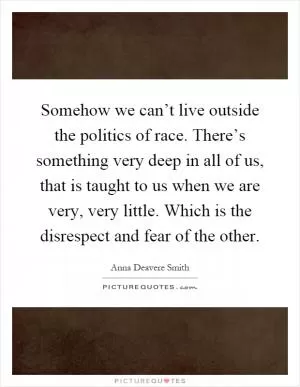 Somehow we can’t live outside the politics of race. There’s something very deep in all of us, that is taught to us when we are very, very little. Which is the disrespect and fear of the other Picture Quote #1