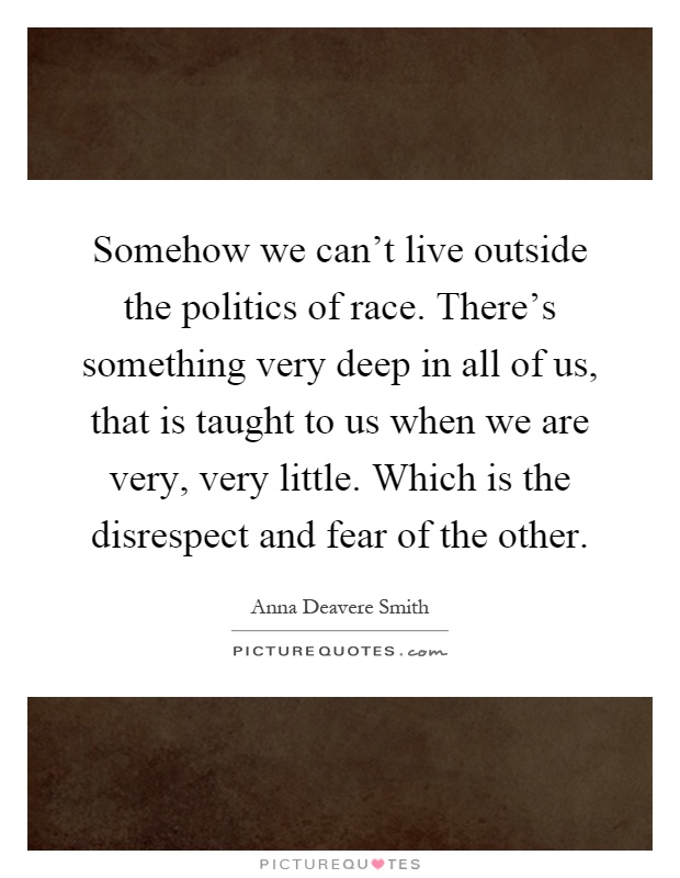 Somehow we can't live outside the politics of race. There's something very deep in all of us, that is taught to us when we are very, very little. Which is the disrespect and fear of the other Picture Quote #1