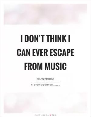 I don’t think I can ever escape from music Picture Quote #1