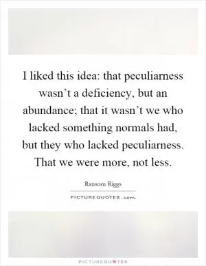 I liked this idea: that peculiarness wasn’t a deficiency, but an abundance; that it wasn’t we who lacked something normals had, but they who lacked peculiarness. That we were more, not less Picture Quote #1