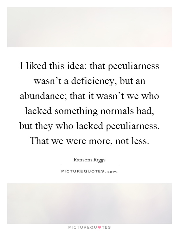 I liked this idea: that peculiarness wasn't a deficiency, but an abundance; that it wasn't we who lacked something normals had, but they who lacked peculiarness. That we were more, not less Picture Quote #1