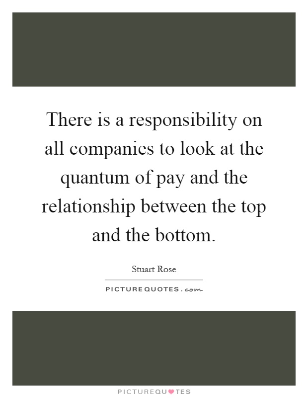 There is a responsibility on all companies to look at the quantum of pay and the relationship between the top and the bottom Picture Quote #1