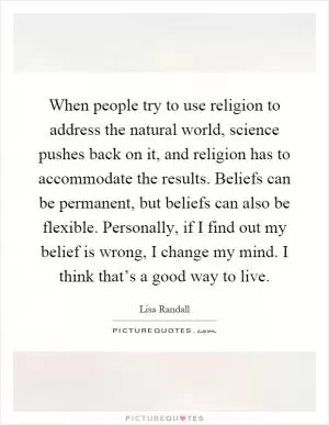 When people try to use religion to address the natural world, science pushes back on it, and religion has to accommodate the results. Beliefs can be permanent, but beliefs can also be flexible. Personally, if I find out my belief is wrong, I change my mind. I think that’s a good way to live Picture Quote #1