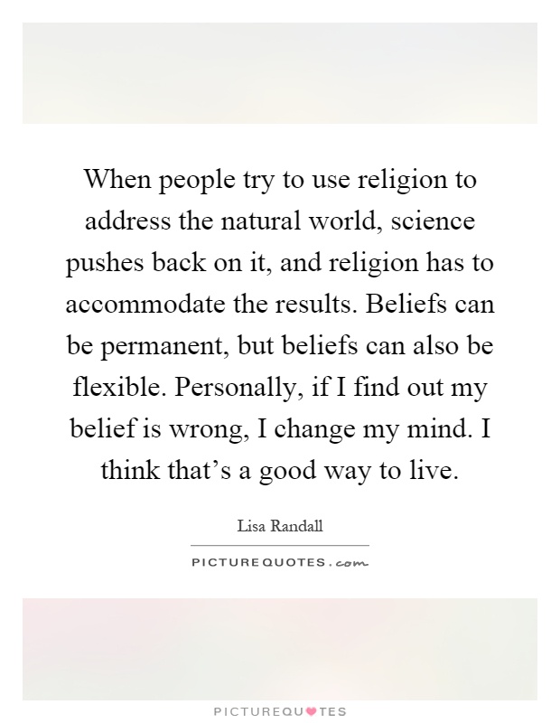 When people try to use religion to address the natural world, science pushes back on it, and religion has to accommodate the results. Beliefs can be permanent, but beliefs can also be flexible. Personally, if I find out my belief is wrong, I change my mind. I think that's a good way to live Picture Quote #1