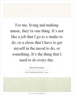 For me, living and making music, they’re one thing. It’s not like a job that I go to a studio to do, or a chore that I have to get myself in the mood to do, or something. It’s the thing that I need to do every day Picture Quote #1