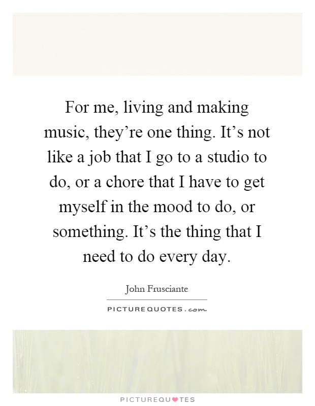 For me, living and making music, they're one thing. It's not like a job that I go to a studio to do, or a chore that I have to get myself in the mood to do, or something. It's the thing that I need to do every day Picture Quote #1