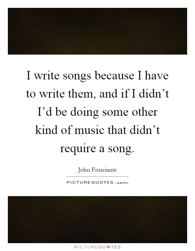 I write songs because I have to write them, and if I didn't I'd be doing some other kind of music that didn't require a song Picture Quote #1