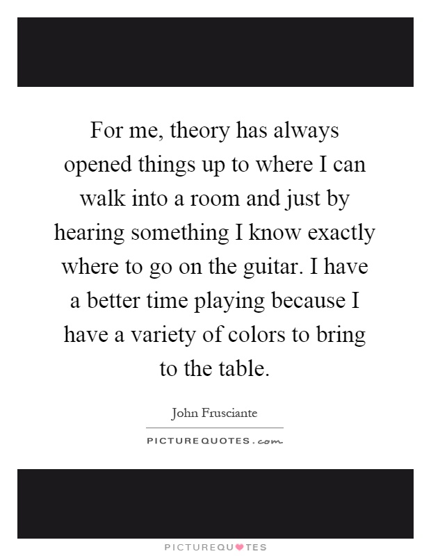 For me, theory has always opened things up to where I can walk into a room and just by hearing something I know exactly where to go on the guitar. I have a better time playing because I have a variety of colors to bring to the table Picture Quote #1