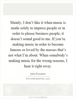 Mainly, I don’t like it when music is made solely to impress people or in order to please business people; it doesn’t sound good to me. If you’re making music in order to become famous or loved by the masses that’s not what I’m about. When somebody’s making music for the wrong reasons, I hear it right away Picture Quote #1