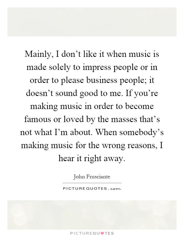 Mainly, I don't like it when music is made solely to impress people or in order to please business people; it doesn't sound good to me. If you're making music in order to become famous or loved by the masses that's not what I'm about. When somebody's making music for the wrong reasons, I hear it right away Picture Quote #1