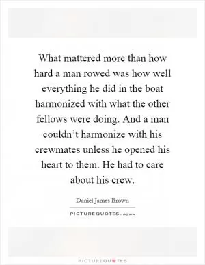What mattered more than how hard a man rowed was how well everything he did in the boat harmonized with what the other fellows were doing. And a man couldn’t harmonize with his crewmates unless he opened his heart to them. He had to care about his crew Picture Quote #1