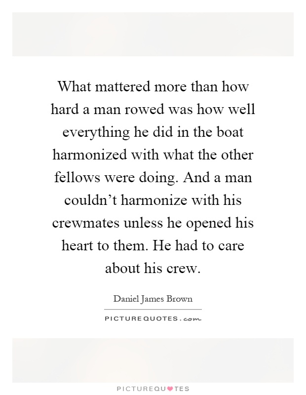 What mattered more than how hard a man rowed was how well everything he did in the boat harmonized with what the other fellows were doing. And a man couldn't harmonize with his crewmates unless he opened his heart to them. He had to care about his crew Picture Quote #1