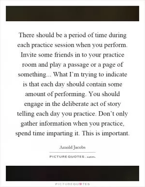 There should be a period of time during each practice session when you perform. Invite some friends in to your practice room and play a passage or a page of something... What I’m trying to indicate is that each day should contain some amount of performing. You should engage in the deliberate act of story telling each day you practice. Don’t only gather information when you practice, spend time imparting it. This is important Picture Quote #1