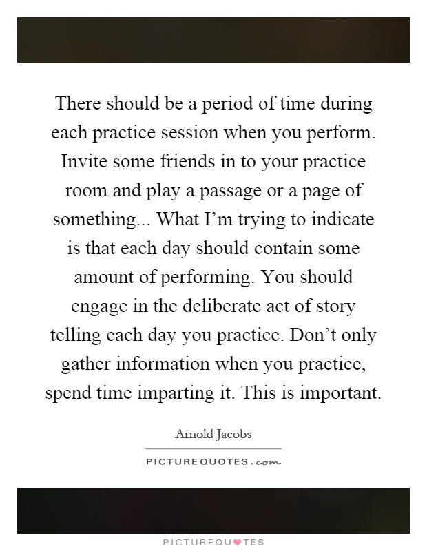There should be a period of time during each practice session when you perform. Invite some friends in to your practice room and play a passage or a page of something... What I'm trying to indicate is that each day should contain some amount of performing. You should engage in the deliberate act of story telling each day you practice. Don't only gather information when you practice, spend time imparting it. This is important Picture Quote #1