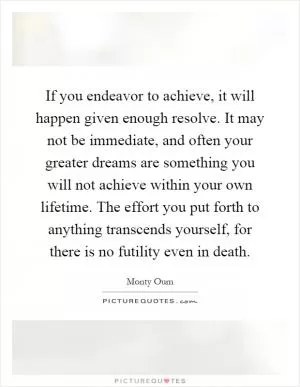 If you endeavor to achieve, it will happen given enough resolve. It may not be immediate, and often your greater dreams are something you will not achieve within your own lifetime. The effort you put forth to anything transcends yourself, for there is no futility even in death Picture Quote #1