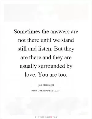 Sometimes the answers are not there until we stand still and listen. But they are there and they are usually surrounded by love. You are too Picture Quote #1
