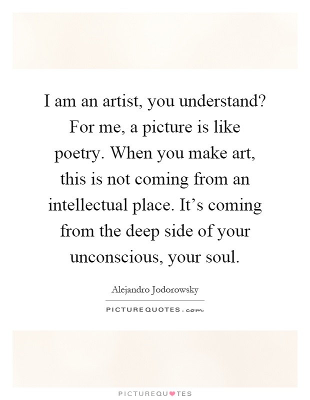 I am an artist, you understand? For me, a picture is like poetry. When you make art, this is not coming from an intellectual place. It's coming from the deep side of your unconscious, your soul Picture Quote #1