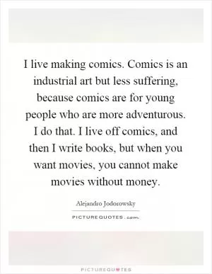 I live making comics. Comics is an industrial art but less suffering, because comics are for young people who are more adventurous. I do that. I live off comics, and then I write books, but when you want movies, you cannot make movies without money Picture Quote #1