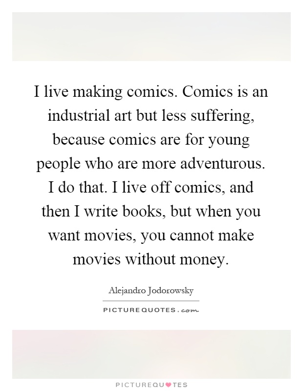 I live making comics. Comics is an industrial art but less suffering, because comics are for young people who are more adventurous. I do that. I live off comics, and then I write books, but when you want movies, you cannot make movies without money Picture Quote #1