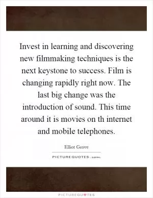 Invest in learning and discovering new filmmaking techniques is the next keystone to success. Film is changing rapidly right now. The last big change was the introduction of sound. This time around it is movies on th internet and mobile telephones Picture Quote #1
