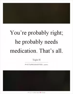 You’re probably right; he probably needs medication. That’s all Picture Quote #1