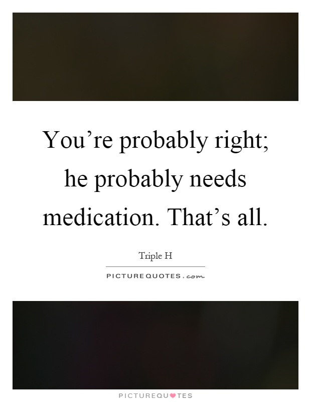 You're probably right; he probably needs medication. That's all Picture Quote #1