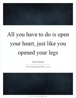 All you have to do is open your heart, just like you opened your legs Picture Quote #1