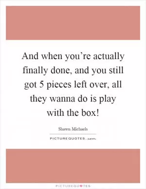 And when you’re actually finally done, and you still got 5 pieces left over, all they wanna do is play with the box! Picture Quote #1
