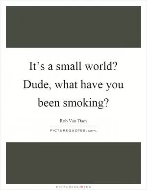 It’s a small world? Dude, what have you been smoking? Picture Quote #1