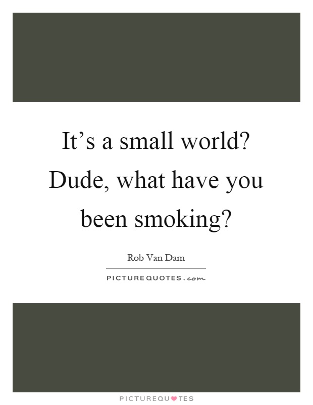 It's a small world? Dude, what have you been smoking? Picture Quote #1