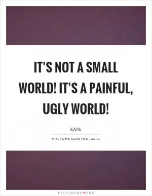 It’s not a small world! It’s a painful, ugly world! Picture Quote #1